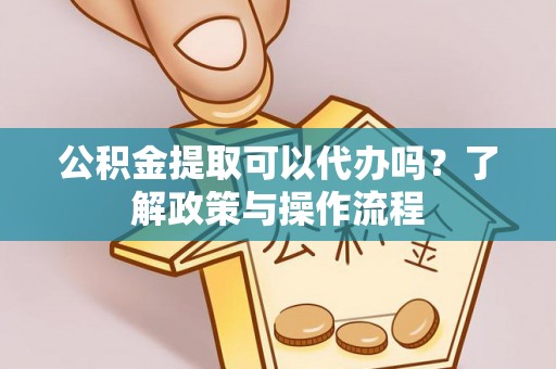 德江公积金提取可以代办吗？了解政策与操作流程