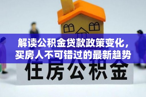 德江解读公积金贷款政策变化，买房人不可错过的最新趋势