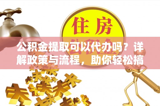 德江公积金提取可以代办吗？详解政策与流程，助你轻松搞定！