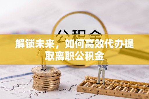 德江解锁未来，如何高效代办提取离职公积金