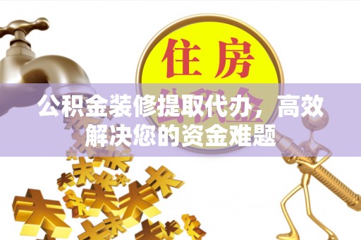 德江公积金装修提取代办，高效解决您的资金难题
