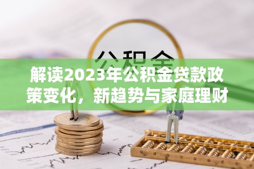 德江解读2023年公积金贷款政策变化，新趋势与家庭理财规划
