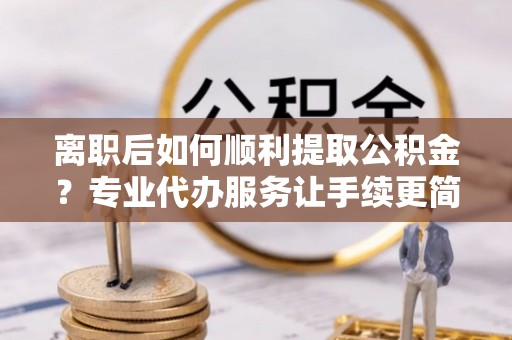 德江离职后如何顺利提取公积金？专业代办服务让手续更简单