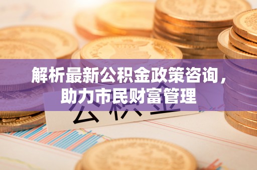 德江解析最新公积金政策咨询，助力市民财富管理