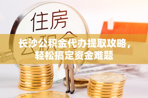 德江长沙公积金代办提取攻略，轻松搞定资金难题
