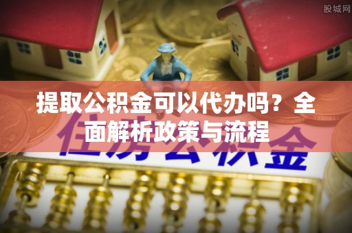 德江提取公积金可以代办吗？全面解析政策与流程