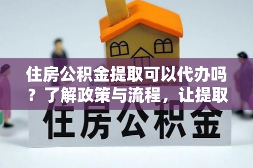 德江住房公积金提取可以代办吗？了解政策与流程，让提取更便捷