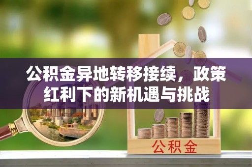德江公积金异地转移接续，政策红利下的新机遇与挑战