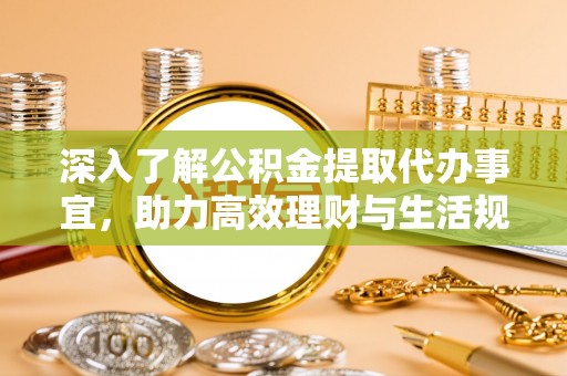 德江深入了解公积金提取代办事宜，助力高效理财与生活规划