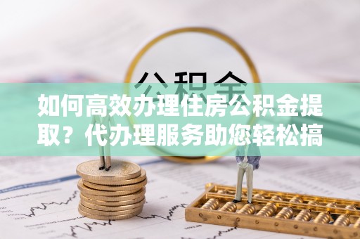 德江如何高效办理住房公积金提取？代办理服务助您轻松搞定
