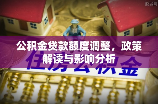 德江公积金贷款额度调整，政策解读与影响分析