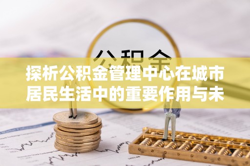 德江探析公积金管理中心在城市居民生活中的重要作用与未来发展趋势