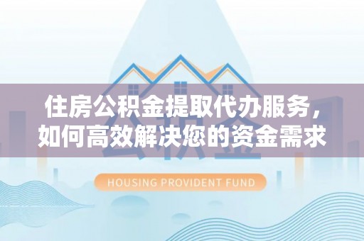 德江住房公积金提取代办服务，如何高效解决您的资金需求