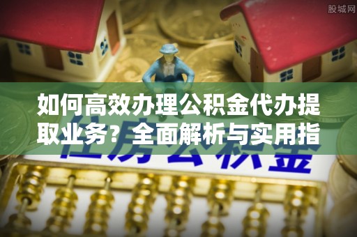 德江如何高效办理公积金代办提取业务？全面解析与实用指南