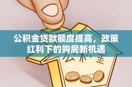 德江公积金贷款额度提高，政策红利下的购房新机遇