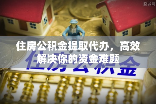 德江住房公积金提取代办，高效解决你的资金难题