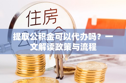 德江提取公积金可以代办吗？一文解读政策与流程