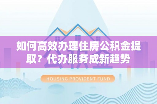 德江如何高效办理住房公积金提取？代办服务成新趋势