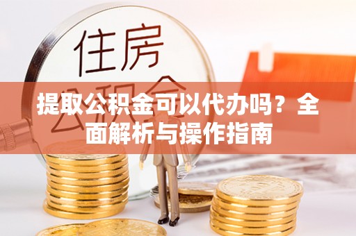 德江提取公积金可以代办吗？全面解析与操作指南