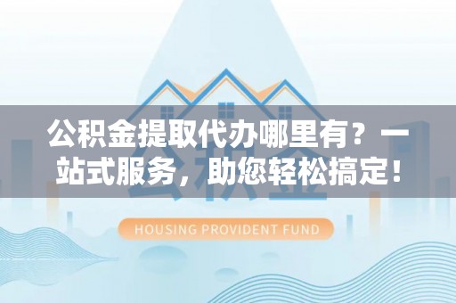 德江公积金提取代办哪里有？一站式服务，助您轻松搞定！