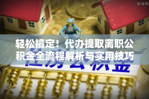 德江轻松搞定！代办提取离职公积金全流程解析与实用技巧
