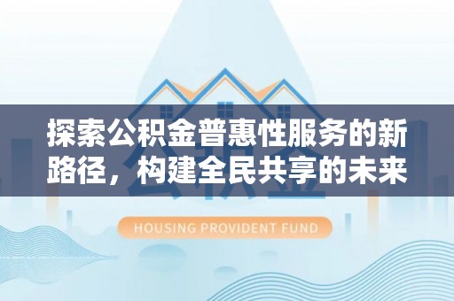 德江探索公积金普惠性服务的新路径，构建全民共享的未来