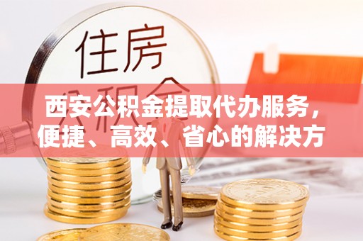 德江西安公积金提取代办服务，便捷、高效、省心的解决方案
