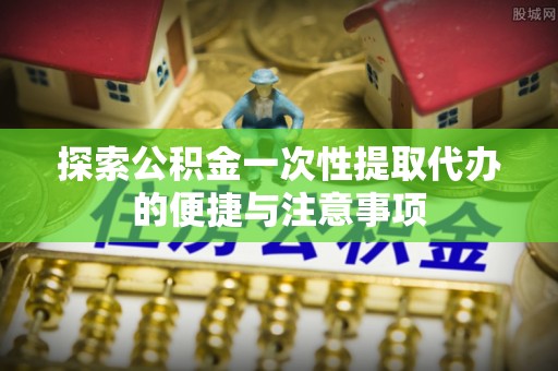 德江探索公积金一次性提取代办的便捷与注意事项