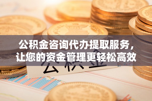 德江公积金咨询代办提取服务，让您的资金管理更轻松高效