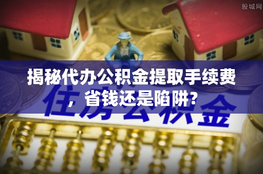 德江揭秘代办公积金提取手续费，省钱还是陷阱？