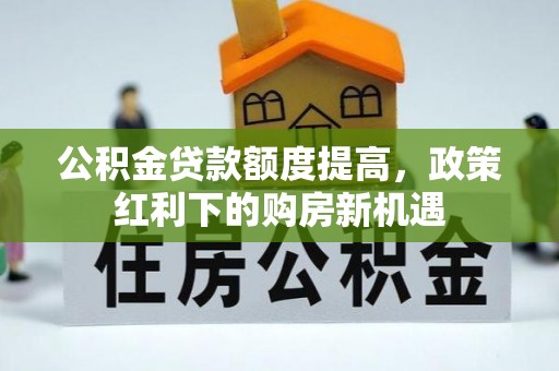 德江公积金贷款额度提高，政策红利下的购房新机遇