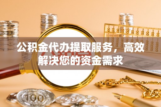 德江公积金代办提取服务，高效解决您的资金需求