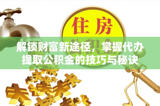 德江解锁财富新途径，掌握代办提取公积金的技巧与秘诀