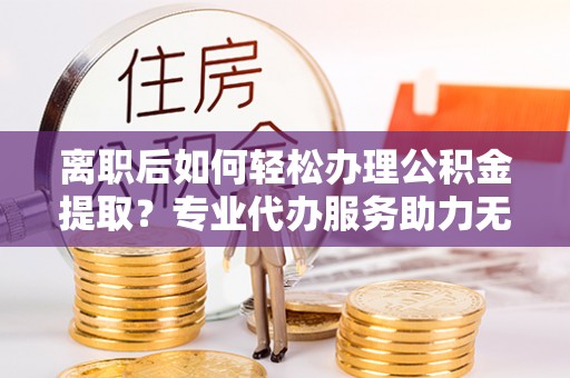 德江离职后如何轻松办理公积金提取？专业代办服务助力无忧