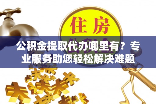 德江公积金提取代办哪里有？专业服务助您轻松解决难题