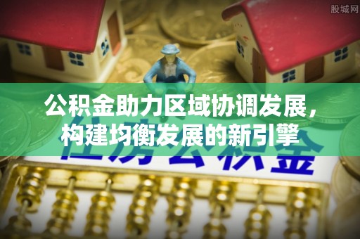 德江公积金助力区域协调发展，构建均衡发展的新引擎