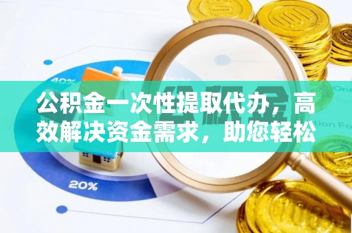 德江公积金一次性提取代办，高效解决资金需求，助您轻松应对生活难题