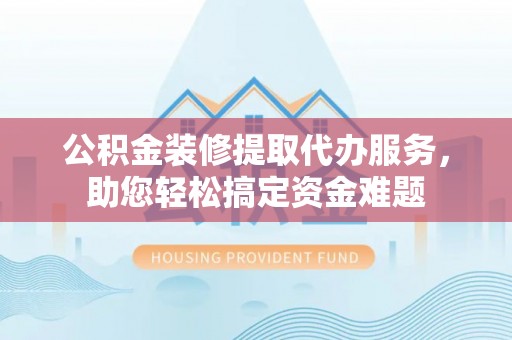 德江公积金装修提取代办服务，助您轻松搞定资金难题