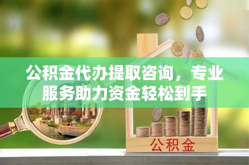 德江公积金代办提取咨询，专业服务助力资金轻松到手