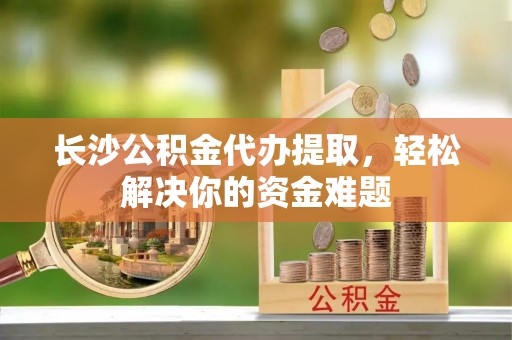 德江长沙公积金代办提取，轻松解决你的资金难题