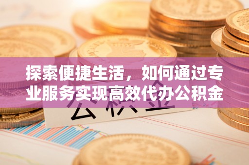 德江探索便捷生活，如何通过专业服务实现高效代办公积金提取