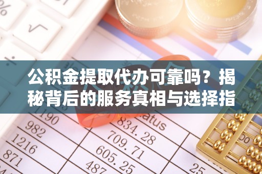 德江公积金提取代办可靠吗？揭秘背后的服务真相与选择指南