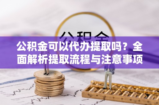 德江公积金可以代办提取吗？全面解析提取流程与注意事项