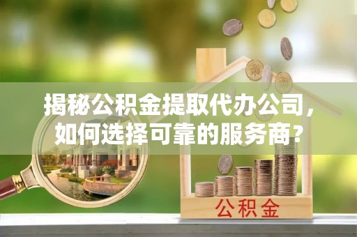 德江揭秘公积金提取代办公司，如何选择可靠的服务商？