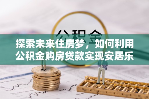 德江探索未来住房梦，如何利用公积金购房贷款实现安居乐业