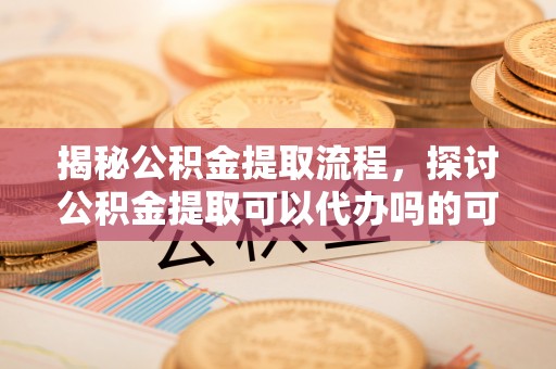 德江揭秘公积金提取流程，探讨公积金提取可以代办吗的可行性与注意事项