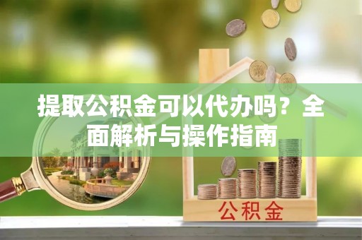德江提取公积金可以代办吗？全面解析与操作指南