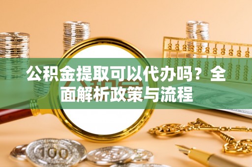 德江公积金提取可以代办吗？全面解析政策与流程