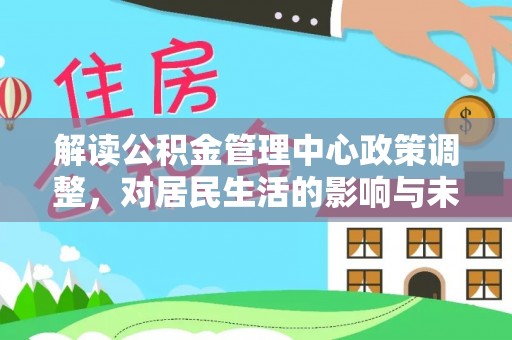 德江解读公积金管理中心政策调整，对居民生活的影响与未来展望