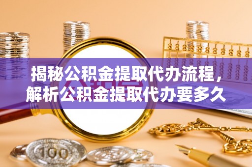 德江揭秘公积金提取代办流程，解析公积金提取代办要多久的真相